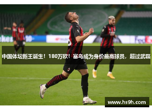 中国体坛新王诞生！180万欧！塞鸟成为身价最高球员，超过武磊