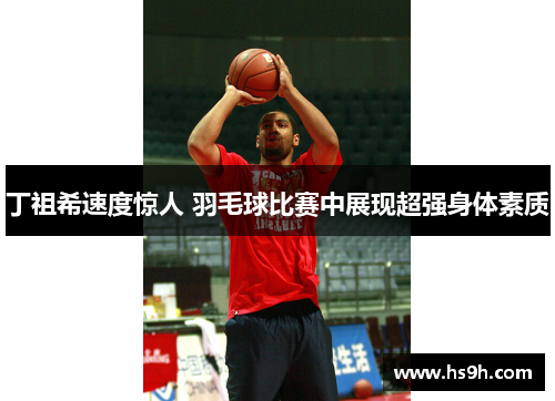 丁祖希速度惊人 羽毛球比赛中展现超强身体素质